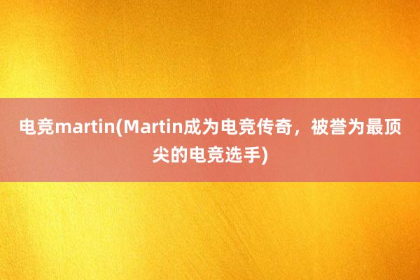 电竞martin(Martin成为电竞传奇，被誉为最顶尖的电竞选手)