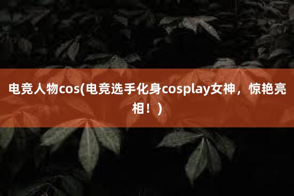 电竞人物cos(电竞选手化身cosplay女神，惊艳亮相！)