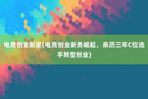 电竞创业新星(电竞创业新贵崛起，亲历三年C位选手转型创业)