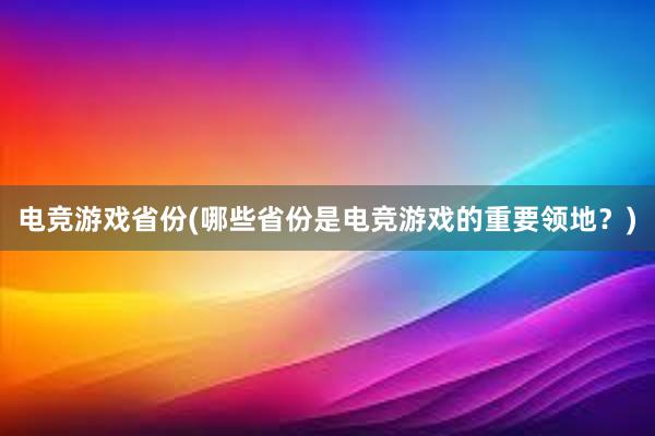 电竞游戏省份(哪些省份是电竞游戏的重要领地？)