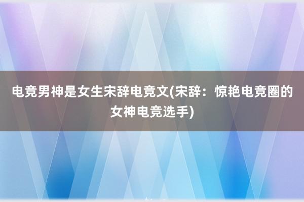 电竞男神是女生宋辞电竞文(宋辞：惊艳电竞圈的女神电竞选手)