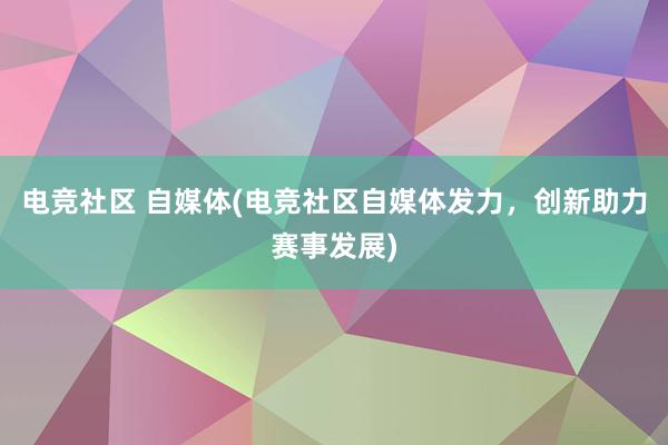 电竞社区 自媒体(电竞社区自媒体发力，创新助力赛事发展)