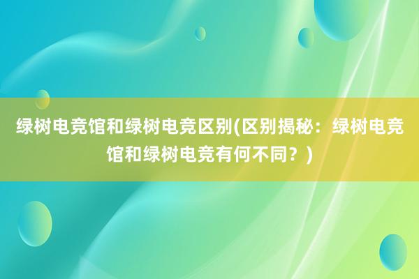 绿树电竞馆和绿树电竞区别(区别揭秘：绿树电竞馆和绿树电竞有何不同？)