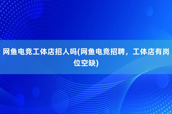 网鱼电竞工体店招人吗(网鱼电竞招聘，工体店有岗位空缺)