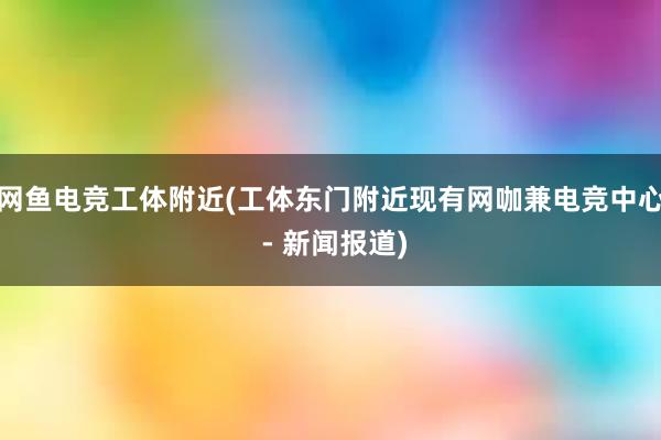 网鱼电竞工体附近(工体东门附近现有网咖兼电竞中心 - 新闻报道)