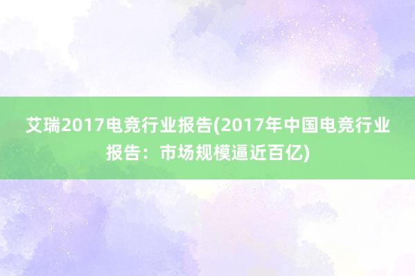 艾瑞2017电竞行业报告(2017年中国电竞行业报告：市场规模逼近百亿)