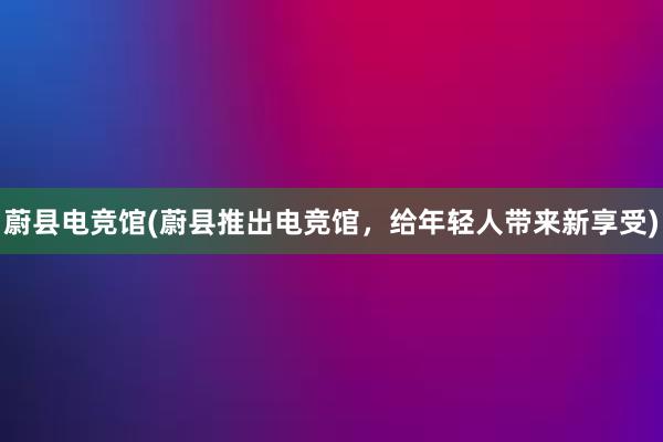 蔚县电竞馆(蔚县推出电竞馆，给年轻人带来新享受)