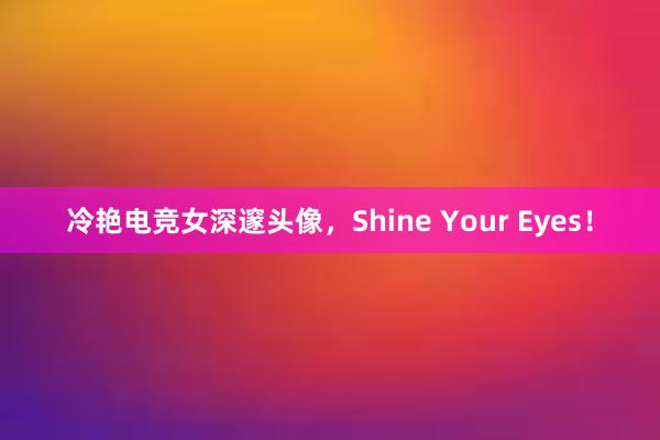 冷艳电竞女深邃头像，Shine Your Eyes！