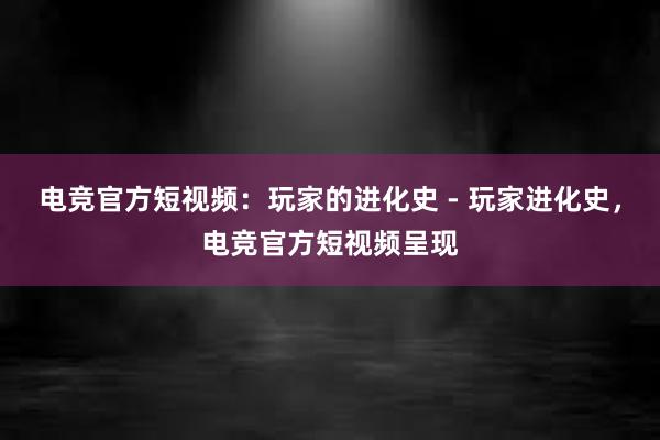 电竞官方短视频：玩家的进化史 - 玩家进化史，电竞官方短视频呈现