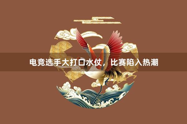 电竞选手大打口水仗，比赛陷入热潮