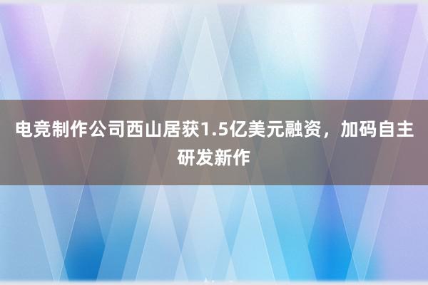 电竞制作公司西山居获1.5亿美元融资，加码自主研发新作