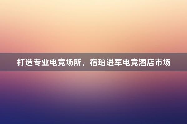 打造专业电竞场所，宿珀进军电竞酒店市场