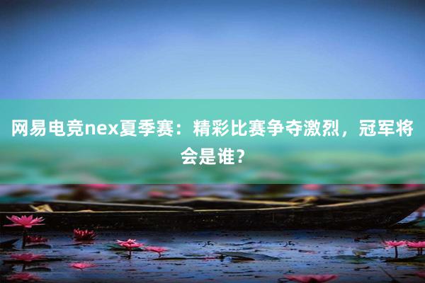 网易电竞nex夏季赛：精彩比赛争夺激烈，冠军将会是谁？