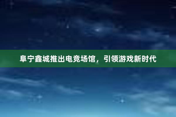 阜宁鑫城推出电竞场馆，引领游戏新时代