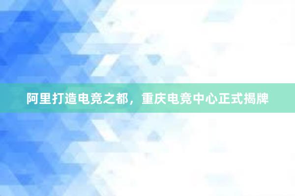 阿里打造电竞之都，重庆电竞中心正式揭牌