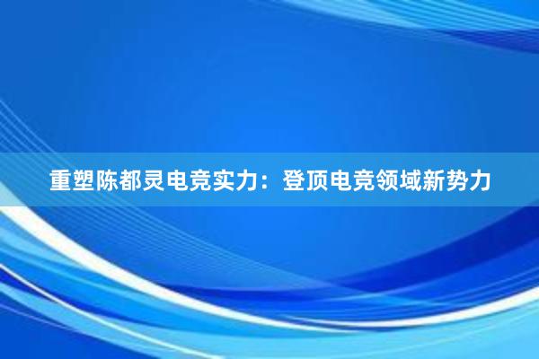 重塑陈都灵电竞实力：登顶电竞领域新势力